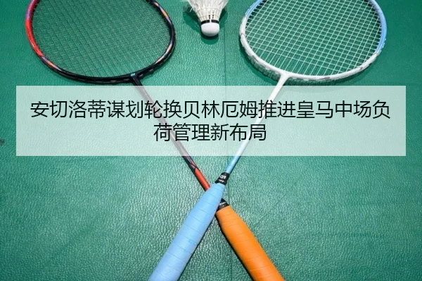 安切洛蒂谋划轮换贝林厄姆推进皇马中场负荷管理新布局