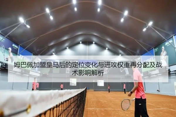 姆巴佩加盟皇马后的定位变化与进攻权重再分配及战术影响解析