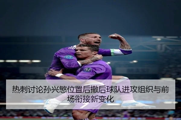 热刺讨论孙兴慜位置后撤后球队进攻组织与前场衔接新变化
