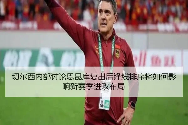切尔西内部讨论恩昆库复出后锋线排序将如何影响新赛季进攻布局