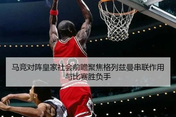 马竞对阵皇家社会前瞻聚焦格列兹曼串联作用与比赛胜负手