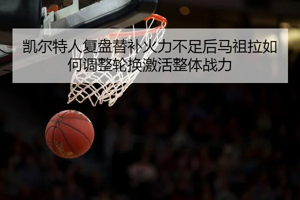 凯尔特人复盘替补火力不足后马祖拉如何调整轮换激活整体战力